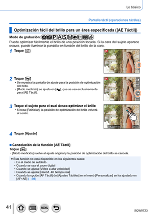 Page 4141
Lo básico
Pantalla táctil (operaciones táctiles)
Optimización fácil del brillo para un área especificada ([AE Táctil])
Modo de grabación: 
Puede optimizar fácilmente el brillo de una posición tocada. Si la\
 cara del sujeto aparece 
oscura, puede iluminar la pantalla en función del brillo de la cara.
1Toque [  ]
2Toque [  ] • Se muestra la pantalla de ajuste para la posición de optimización \
del brillo.
 • [Modo medición

] se ajusta en [
  ], que se usa exclusivamente 
para [AE Táctil
].
3Toque el...