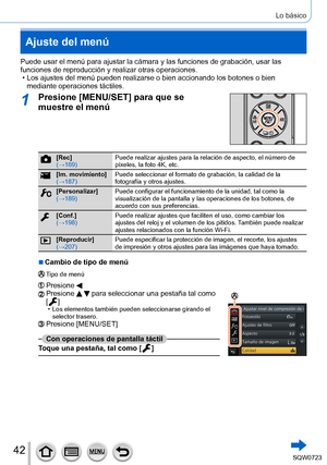 Page 4242
Lo básico
Ajuste del menú
Puede usar el menú para ajustar la cámara y las funciones de graba\
ción, usar las 
funciones de reproducción y realizar otras operaciones.
 • Los ajustes del menú pueden realizarse o bien accionando los botones \
o bien mediante operaciones táctiles.
1Presione [MENU/SET] para que se 
muestre el menú
[Rec]
(→169) Puede realizar ajustes para la relación de aspecto, el número de 
píxeles, la foto 4K, etc.
[Im. movimiento]
(→187)Puede seleccionar el formato de grabación, la...