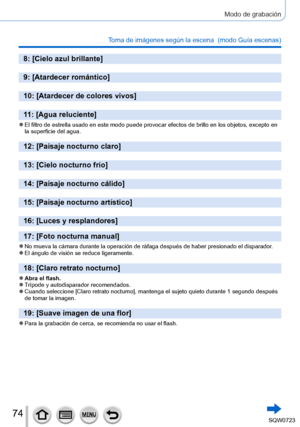 Page 7474
Modo de grabación
Toma de imágenes según la escena  (modo Guía escenas)
8: [Cielo azul brillante]
9: [Atardecer romántico]
10: [Atardecer de colores vivos]
11: [Agua reluciente]
 ●El filtro de estrella usado en este modo puede provocar efectos de brill\
o en los objetos, excepto en 
la superficie del agua.
12: [Paisaje nocturno claro]
13: [Cielo nocturno frío]
14: [Paisaje nocturno cálido]
15: [Paisaje nocturno artístico]
16: [Luces y resplandores]
17: [Foto nocturna manual]
 ●No mueva la cámara...