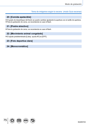 Page 7575
Modo de grabación
Toma de imágenes según la escena  (modo Guía escenas)
20: [Comida apetecible]
 ●El grado de desenfoque del fondo se puede cambiar ajustando la apertura \
con el anillo de apertura. ●Para la grabación de cerca, se recomienda no usar el flash.
21: [Postre atractivo]
 ●Para la grabación de cerca, se recomienda no usar el flash.
22: [Movimiento animal congelado]
 ●El ajuste predeterminado [Lámp.  ayuda AF] es [OFF].
23: [Foto deportiva clara]
24: [Monocromático] 
SQW0723     