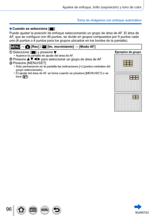 Page 9696
Ajustes de enfoque, brillo (exposición) y tono de color
Toma de imágenes con enfoque automático
 ■Cuando se selecciona [  ]
Puede ajustar la posición de enfoque seleccionando un grupo de áre\
a de AF . El área de 
AF, que se configura con 49 puntos, se divide en grupos compuestos por 9 p\
untos cada 
uno (6 puntos o 4
 puntos para los grupos ubicados en los bordes de la pantalla).
 →  [Rec] /  [Im. movimiento ] → [Modo AF]
Seleccione [  ] y presione  • Aparece la pantalla de ajuste del área de AF...