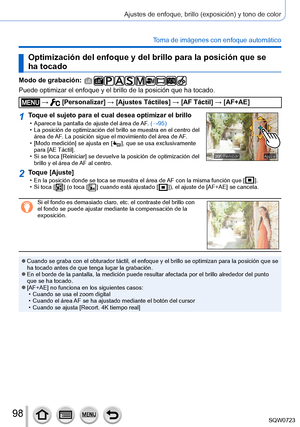 Page 9898
Ajustes de enfoque, brillo (exposición) y tono de color
Toma de imágenes con enfoque automático
Optimización del enfoque y del brillo para la posición que se 
ha tocado
Modo de grabación: 
Puede optimizar el enfoque y el brillo de la posición que ha tocado.
 →  [Personalizar] → [Ajustes Táctiles] → [AF Táctil] → [AF+AE]
1Toque el sujeto para el cual desea optimizar el brillo • Aparece la pantalla de ajuste del área de AF. (→95) • La posición de optimización del brillo se muestra en el centro del\...