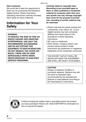 Page 22VQT0S19
Before Use
Dear Customer,
We would like to take this opportunity to 
thank you for purchasing this Panasonic 
Digital Camera. Please read these 
Operating Instructions carefully and keep 
them handy for future reference.
Information for Your 
Safety
Carefully observe copyright laws.
Recording of pre-recorded tapes or 
discs or other published or broadcast 
material for purposes other than your 
own private use may infringe copyright 
laws. Even for the purpose of private 
use, recording of...