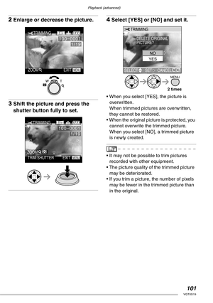 Page 101Playback (advanced)
101VQT0S19
2Enlarge or decrease the picture.
3Shift the picture and press the 
shutter button fully to set.
4Select [YES] or [NO] and set it.
• When you select [YES], the picture is 
overwritten.
When trimmed pictures are overwritten, 
they cannot be restored.
• When the original picture is protected, you 
cannot overwrite the trimmed picture.
When you select [NO], a trimmed picture 
is newly created.
• It may not be possible to trim pictures 
recorded with other equipment.
• The...