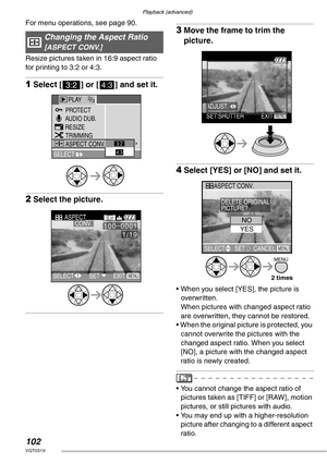 Page 102Playback (advanced)
102VQT0S19
For menu operations, see page 90.  
Resize pictures taken in 16:9 aspect ratio 
for printing to 3:2 or 4:3.
1Select [ ] or [h] and set it.
2Select the picture.
3Move the frame to trim the 
picture.
4Select [YES] or [NO] and set it.
• When you select [YES], the picture is 
overwritten. 
When pictures with changed aspect ratio 
are overwritten, they cannot be restored.
• When the original picture is protected, you 
cannot overwrite the pictures with the 
changed aspect ratio....