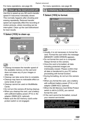 Page 103Playback (advanced)
103VQT0S19
For menu operations, see page 90. 
Use this to speed up you SD card’s transfer 
speed if it becomes noticeably slower.
This normally happens after shooting and 
erasing repeatedly. Reduced transfer 
speed can especially effect the recording of 
motion pictures, where recording can be 
interrupted. Clean up the card beforehand 
for best results.
1Select [YES] to clean up.
• Cleanup increases the transfer speed of 
the available memory on the card and 
does not erase any of...