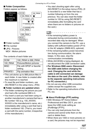 Page 107Connecting to a PC or Printer
107VQT0S19
nFolder Composition
Folders appear as follows.
1 Folder number
2 File number
3 JPG : Pictures
MOV : Motion pictures
The contents of each folder are:
• This unit stores up to 999 picture files in 
each folder. A new folder is created after 
this maximum is reached.
• To reset file and folder numbers, use 
[NO.RESET] in the setup menu. (P25)
nFolder numbers are updated when: 
• The folder containing the picture you just 
shot had a file numbered 999 in it.
• You...