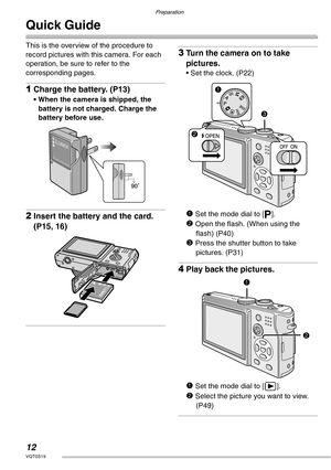 Page 12Preparation
12VQT0S19
Quick Guide
This is the overview of the procedure to 
record pictures with this camera. For each 
operation, be sure to refer to the 
corresponding pages.
1Charge the battery. (P13)
• When the camera is shipped, the 
battery is not charged. Charge the 
battery before use.
2Insert the battery and the card. 
(P15, 16)
3Turn the camera on to take 
pictures.
• Set the clock. (P22)
1 Set the mode dial to [L].
2 Open the flash. (When using the 
flash) (P40)
3 Press the shutter button to...