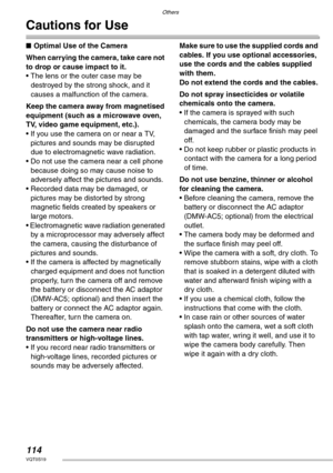 Page 114Others
114VQT0S19
Cautions for Use
nOptimal Use of the Camera
When carrying the camera, take care not 
to drop or cause impact to it.
• The lens or the outer case may be 
destroyed by the strong shock, and it 
causes a malfunction of the camera.
Keep the camera away from magnetised 
equipment (such as a microwave oven, 
TV, video game equipment, etc.).
• If you use the camera on or near a TV, 
pictures and sounds may be disrupted 
due to electromagnetic wave radiation.
• Do not use the camera near a cell...