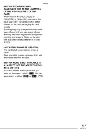 Page 117Others
117VQT0S19
[MOTION RECORDING WAS 
CANCELLED DUE TO THE LIMITATION 
OF THE WRITING SPEED OF THE 
CARD]
When you set the [PICT.MODE] to 
[30fpsVGA] or [30fps16:9], use cards that 
have a speed of 10 MB/second or better 
(shown on the card packaging) for best 
results.
Shooting may stop unexpectedly with some 
types of card or if you use a card whose 
memory has been fragmented by repeated 
shooting and erasure. Clean up the card 
with this unit beforehand for best results 
(P103).
[A FOLDER CANNOT...