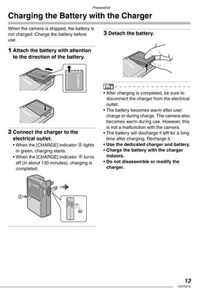 Page 13Preparation
13VQT0S19
Charging the Battery with the Charger
When the camera is shipped, the battery is 
not charged. Charge the battery before 
use.
1Attach the battery with attention 
to the direction of the battery.
2Connect the charger to the 
electrical outlet.
• When the [CHARGE] indicator A lights 
in green, charging starts.
• When the [CHARGE] indicator 
A turns 
off (in about 130 minutes), charging is 
completed.
3Detach the battery.
• After charging is completed, be sure to 
disconnect the...