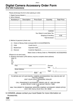 Page 126Others
126VQT0S19
Digital Camera Accessory Order Form 
(For USA Customers)
Please photocopy this form when placing an order.
1. Digital Camera Model #                                     
2. Items Ordered
3. Method of payment (check one)
Check of Money Order enclosed (NO C.O.D.SHIPMENTS)
VISA Credit Card #                                                                                  
MasterCard Expiration Date                                                                                 
Discover...