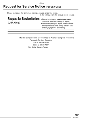 Page 127Others
127VQT0S19
Request for Service Notice (For USA Only)
Please photocopy this form when making a request for service notice.
In the unlikely event this product needs service.
Mail this completed form and your Proof of Purchase along with your unit to:
Panasonic Services Company
1705 N. Randall Road
Elgin, IL. 60123-7847
Attn: Digital Camera Repair
Request for Service Notice:
(USA Only)
• Please include your proof of purchase.　
(Failure to do so will delay your repair.)
• To further speed your repair,...