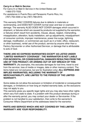 Page 129Others
129VQT0S19
Carry-In or Mail-In Service
For Carry-In or Mail-In Service in the United States call
1-800-272-7033.
For assistance in Puerto Rico call Panasonic Puerto Rico, Inc.
(787)-750-4300 or fax (787)-768-2910.
This warranty ONLY COVERS failures due to defects in materials or
workmanship, and DOES NOT COVER normal wear and tear or cosmetic 
damage. The warranty ALSO DOES NOT COVER damages which occurred in 
shipment, or failures which are caused by products not supplied by the warrantor, 
or...