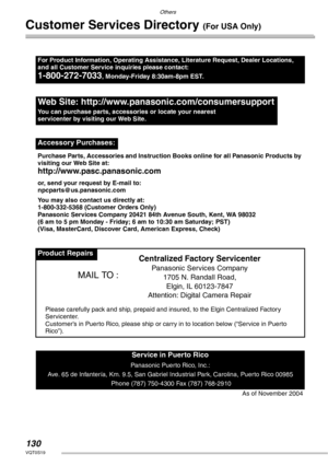 Page 130Others
130VQT0S19
Customer Services Directory (For USA Only)
For Product Information, Operating Assistance, Literature Request, Dealer Locations, 
and all Customer Service inquiries please contact:
1-800-272-7033, Monday-Friday 8:30am-8pm EST.
Web Site: http://www.panasonic.com/consumersupport
You can purchase parts, accessories or locate your nearest 
servicenter by visiting our Web Site.
Accessory Purchases:
Purchase Parts, Accessories and Instruction Books online for all Panasonic Products by...