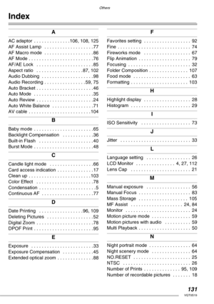 Page 131Others
131VQT0S19
Index
A
AC adaptor  . . . . . . . . . . . . . . 106, 108, 125
AF Assist Lamp   . . . . . . . . . . . . . . . . . . . 77
AF Macro mode  . . . . . . . . . . . . . . . . . . . 86
AF Mode . . . . . . . . . . . . . . . . . . . . . . . . . 76
AF/AE Lock   . . . . . . . . . . . . . . . . . . . . . . 85
Aspect ratio   . . . . . . . . . . . . . . . . . . 87, 102
Audio Dubbing  . . . . . . . . . . . . . . . . . . . . 98
Audio Recording . . . . . . . . . . . . . . . . 59, 75
Auto Bracket . . . . ....