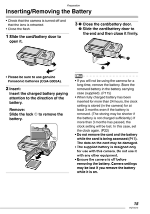 Page 15Preparation
15VQT0S19
Inserting/Removing the Battery
• Check that the camera is turned off and 
that the lens is retracted.
• Close the flash.
1Slide the card/battery door to 
open it.
• Please be sure to use genuine 
Panasonic batteries (CGA-S005A).
2Insert:
Insert the charged battery paying 
attention to the direction of the 
battery.
Remove:
Slide the lock 1 to remove the 
battery.
31 Close the card/battery door.
2 Slide the card/battery door to 
the end and then close it firmly.
• If you will not be...