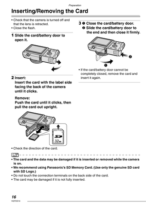 Page 16Preparation
16VQT0S19
Inserting/Removing the Card
• Check that the camera is turned off and 
that the lens is retracted.
• Close the flash.
1Slide the card/battery door to 
open it.
2Insert:
Insert the card with the label side 
facing the back of the camera 
until it clicks.
Remove:
Push the card until it clicks, then 
pull the card out upright.
• Check the direction of the card.
31 Close the card/battery door.
2 Slide the card/battery door to 
the end and then close it firmly.
• If the card/battery door...