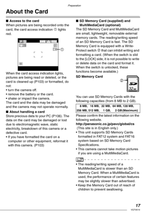 Page 17Preparation
17VQT0S19
About the Card
nAccess to the card
When pictures are being recorded onto the 
card, the card access indication 
1 lights 
red.
When the card access indication lights, 
pictures are being read or deleted, or the 
card is cleaned up (P103) or formatted, do 
not:
• turn the camera off.
• remove the battery or the card.
• shake or impact the camera.
The card and the data may be damaged 
and the camera may not operate normally.
nAbout handling a card
Store precious data to your PC...