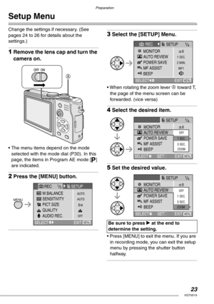 Page 23Preparation
23VQT0S19
Setup Menu
Change the settings if necessary. (See 
pages 24 to 26 for details about the 
settings.)
1Remove the lens cap and turn the 
camera on.
• The menu items depend on the mode 
selected with the mode dial (P30). In this 
page, the items in Program AE mode [L] 
are indicated.
2Press the [MENU] button.
3Select the [SETUP] Menu.
• When rotating the zoom lever A toward T, 
the page of the menu screen can be 
forwarded. (vice versa)
4Select the desired item.
5Set the desired...