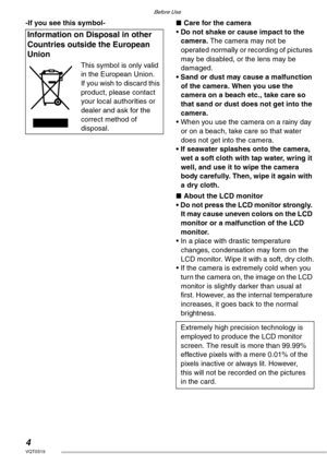 Page 4Before Use
4VQT0S19
-If you see this symbol-nCare for the camera
• Do not shake or cause impact to the 
camera. The camera may not be 
operated normally or recording of pictures 
may be disabled, or the lens may be 
damaged.
• Sand or dust may cause a malfunction 
of the camera. When you use the 
camera on a beach etc., take care so 
that sand or dust does not get into the 
camera.
• When you use the camera on a rainy day 
or on a beach, take care so that water 
does not get into the camera.
• If...