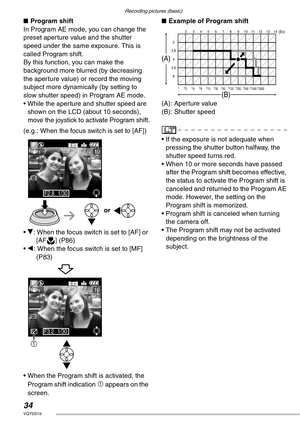 Page 34Recording pictures (basic)
34VQT0S19
nProgram shift
In Program AE mode, you can change the 
preset aperture value and the shutter 
speed under the same exposure. This is 
called Program shift.
By this function, you can make the 
background more blurred (by decreasing 
the aperture value) or record the moving 
subject more dynamically (by setting to 
slow shutter speed) in Program AE mode.
• While the aperture and shutter speed are 
shown on the LCD (about 10 seconds), 
move the joystick to activate...