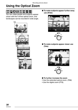 Page 38Recording pictures (basic)
38VQT0S19
Using the Optical Zoom
 
You can make people and subjects appear 
closer with the 4 times optical zoom, and 
landscapes can be recorded in wide angle.nTo make subjects appear further away 
use (Wide)
nTo make subjects appear closer use 
(Tele)
nTo further increase the zoom
• Use the extended optical zoom. (P88)
• Use the digital zoom (P78).SCN1SCN2
1X
2X
3X
4X
19
WWTT1X1X
19
WWTT4X4X 