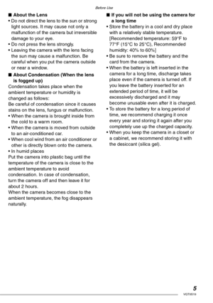 Page 5Before Use
5VQT0S19
nAbout the Lens
• Do not direct the lens to the sun or strong 
light sources. It may cause not only a 
malfunction of the camera but irreversible 
damage to your eye.
• Do not press the lens strongly.
• Leaving the camera with the lens facing 
the sun may cause a malfunction. Be 
careful when you put the camera outside 
or near a window.
nAbout Condensation (When the lens 
is fogged up)
Condensation takes place when the 
ambient temperature or humidity is 
changed as follows:
Be...