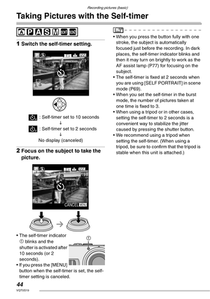 Page 44Recording pictures (basic)
44VQT0S19
Taking Pictures with the Self-timer
 
1Switch the self-timer setting.
4 : Self-timer set to 10 seconds
L
5 : Self-timer set to 2 seconds
L
No display (canceled)
2Focus on the subject to take the 
picture.
• The self-timer indicator 
1 blinks and the 
shutter is activated after 
10 seconds (or 2 
seconds).
• If you press the [MENU] 
button when the self-timer is set, the self-
timer setting is canceled.• When you press the button fully with one 
stroke, the subject is...