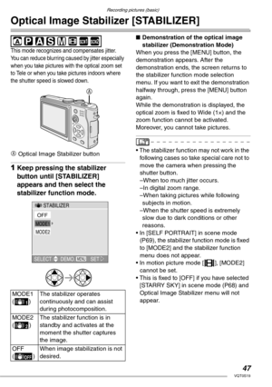 Page 47Recording pictures (basic)
47VQT0S19
Optical Image Stabilizer [STABILIZER]
 
This mode recognizes and compensates jitter. 
You can reduce blurring caused by jitter especially 
when you take pictures with the optical zoom set 
to Tele or when you take pictures indoors where 
the shutter speed is slowed down.
A Optical Image Stabilizer button
1Keep pressing the stabilizer 
button until [STABILIZER] 
appears and then select the 
stabilizer function mode.
nDemonstration of the optical image 
stabilizer...