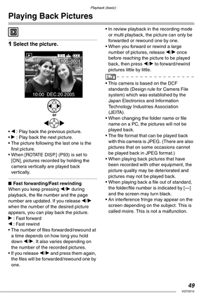 Page 4949VQT0S19
Playback (basic)
Playing Back Pictures
 
1Select the picture.
• w : Play back the previous picture.
• q : Play back the next picture.
• The picture following the last one is the 
first picture.
• When [ROTATE DISP.] (P93) is set to 
[ON], pictures recorded by holding the 
camera vertically are played back 
vertically.
nFast forwarding/Fast rewinding
When you keep pressing w/q during 
playback, the file number and the page 
number are updated. If you release w/q 
when the number of the desired...