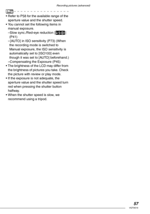 Page 57Recording pictures (advanced)
57VQT0S19
• Refer to P58 for the available range of the 
aperture value and the shutter speed.
• You cannot set the following items in 
manual exposure.
–Slow sync./Red-eye reduction [u] 
(P41)
– [AUTO] in ISO sensitivity (P73) (When 
the recording mode is switched to 
Manual exposure, the ISO sensitivity is 
automatically set to [ISO100] even 
though it was set to [AUTO] beforehand.)
–Compensating the Exposure (P45)
• The brightness of the LCD may differ from 
the...