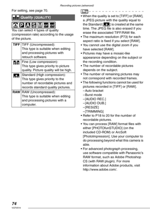 Page 74Recording pictures (advanced)
74VQT0S19
For setting, see page 70. 
 
You can select 4 types of quality 
(compression rate) according to the usage 
of the picture.• When the quality is set to [TIFF] or [RAW], 
a JPEG picture with the quality equal to 
the Standard [H] is created at the same 
time. The JPEG file is also erased if you 
erase the associated TIFF/RAW file.
• The maximum resolution (P73) for each 
aspect ratio is fixed if you select [RAW].
• You cannot use the digital zoom if you 
have...