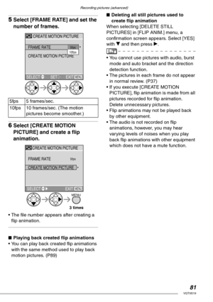 Page 81Recording pictures (advanced)
81VQT0S19
5Select [FRAME RATE] and set the 
number of frames.
6Select [CREATE MOTION 
PICTURE] and create a flip 
animation.
• The file number appears after creating a 
flip animation.
nPlaying back created flip animations
• You can play back created flip animations 
with the same method used to play back 
motion pictures. (P89)nDeleting all still pictures used to 
create flip animation
When selecting [DELETE STILL 
PICTURES] in [FLIP ANIM.] menu, a 
confirmation screen...