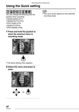 Page 82Recording pictures (advanced)
82VQT0S19
Using the Quick setting
 
You can change the following with the 
joystick when recording.
• [W.BALANCE] (P71)
• [SENSITIVITY] (P73)
• [PICT.SIZE] (P73)
• [QUALITY] (P74)
• [PICT.MODE] (P59)
1Press and hold the joystick to 
show the shortcut menu in 
recording mode.
• The Quick setting menu appears.
2Select the menu and press to 
enter.
• The menu items depend on the selected 
recording mode.SCN1SCN2
EXITSELECT
AU TOAUTO
AUTO8 M
2
AUTO
AUTO
ISO80ISO100ISO200ISO400...