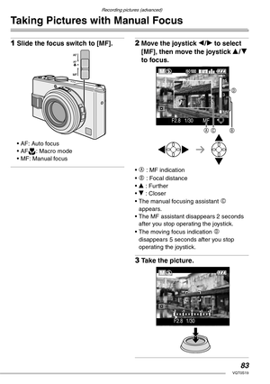 Page 83Recording pictures (advanced)
83VQT0S19
Taking Pictures with Manual Focus
1Slide the focus switch to [MF].
• AF: Auto focus
• AFw: Macro mode
• MF: Manual focus
2Move the joystick w/q to select 
[MF], then move the joystick e/r 
to focus.
• A : MF indication
• 
B : Focal distance
• e : Further
• r : Closer
• The manual focusing assistant 
C 
appears.
• The MF assistant disappears 2 seconds 
after you stop operating the joystick.
• The moving focus indication 
D 
disappears 5 seconds after you stop...