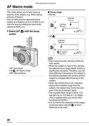 Page 86Recording pictures (advanced)
86VQT0S19
AF Macro mode 
This mode allows you to take close-up 
pictures of the subject, e.g. When taking 
pictures of flowers.
You can take pictures approaching the 
subject at a distance up to 0.16 feet (5 cm) 
from the lens by rotating the zoom lever 
upmost to Wide (1×).
1Select [AF w] with the focus 
switch.
• AF: Auto focus
• AFw: AF Macro mode
• MF: Manual focus
nFocus range
• Normal
• [AFw]
• Use a tripod and the self-timer (P44) for 
best results.
• When the subject...