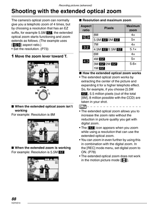 Page 88Recording pictures (advanced)
88VQT0S19
Shooting with the extended optical zoom
The camera’s optical zoom can normally 
give you a telephoto zoom of 4 times, but 
by choosing a resolution that has an EZ 
suffix, for example 5.5M  , the extended 
optical zoom starts functioning and zoom 
extends as follows. (The example uses 
[j] aspect ratio.)
• Set the resolution. (P73)
1Move the zoom lever toward T.
nWhen the extended optical zoom isn’t 
working
For example: Resolution is 8M
nWhen the extended zoom is...