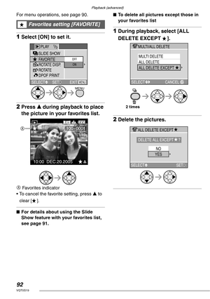 Page 92Playback (advanced)
92VQT0S19
For menu operations, see page 90. 
1Select [ON] to set it.
2Press e during playback to place 
the picture in your favorites list.
A
 Favorites indicator
• To cancel the favorite setting, press e to 
clear [ ].
nFor details about using the Slide 
Show feature with your favorites list, 
see page 91.nTo delete all pictures except those in 
your favorites list
1During playback, select [ALL 
DELETE EXCEPT  ].
2Delete the pictures.
Favorites setting [FAVORITE]
SELECT EXITSLIDE...