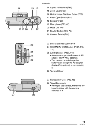 Page 11Preparation
11VQT0Y44
14 Aspect ratio switch (P60)
15 Zoom Lever (P32)
16 Optical Image Stabilizer Button (P50)
17 Flash Open Switch (P43)
18 Speaker (P80)
19 Microphone (P75, 87)
20 Mode Dial (P6)
21 Shutter Button (P26, 75)
22 Camera Switch (P20)
23 Lens Cap/Strap Eyelet (P19)
24 [DIGITAL/AV OUT] Socket (P107, 110, 
114)
25 [DC IN] Socket (P107, 110)
• Always use a genuine Panasonic AC 
adaptor (DMW-AC5; optional).
• This camera cannot charge the 
battery even though the AC adaptor 
(DMW-AC5; optional)...