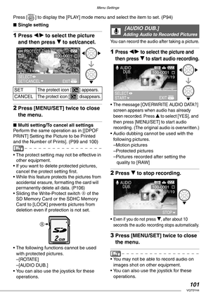 Page 101Menu Settings
101VQT0Y44
Press [ ] to display the [PLAY] mode menu and select the item to set. (P94)
nSingle setting
1Press w/q to select the picture 
and then press r to set/cancel.
2Press [MENU/SET] twice to close 
the menu.
nMulti setting/To cancel all settings
Perform the same operation as in [[DPOF 
PRINT] Setting the Picture to be Printed 
and the Number of Prints]. (P99 and 100)
• The protect setting may not be effective in 
other equipment.
• If you want to delete protected pictures, 
cancel the...