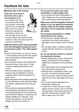 Page 118Others
118VQT0Y44
Cautions for Use
nOptimal Use of the Camera
Take care not to drop or 
knock the unit or put a 
lot of pressure on it.
• Do not leave the unit in 
your pants pocket when 
you sit down or forcefully 
insert it into a full bag etc.
• Take care not to drop or 
knock the bag that you 
inserted the unit in as it 
may strongly shock the unit.
• A strong shock may break the lens, 
screen or outer case and cause the 
camera to malfunction.
Keep the camera as far away as possible 
from...