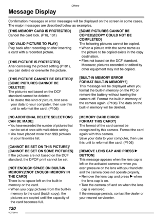 Page 120Others
120VQT0Y44
Message Display
Confirmation messages or error messages will be displayed on the screen in some cases.
The major messages are described below as examples.
[THIS MEMORY CARD IS PROTECTED]
Cancel the card lock. (P18, 101)
[NO VALID PICTURE TO PLAY]
Play back after recording or after inserting 
a card with a recorded picture.
[THIS PICTURE IS PROTECTED]
After canceling the protect setting (P101), 
you can delete or overwrite the picture.
[THIS PICTURE CANNOT BE DELETED]/
[SOME PICTURES...