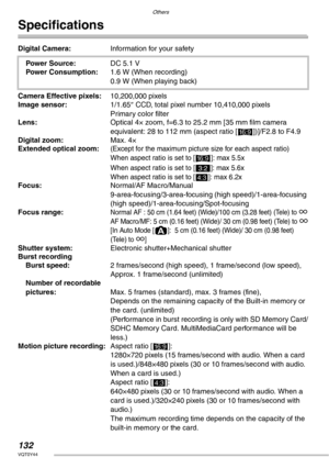 Page 132Others
132VQT0Y44
Specifications
Digital Camera:Information for your safety
Power Source:DC 5.1 V
Power Consumption:1.6 W (When recording)
0.9 W (When playing back)
Camera Effective pixels:10,200,000 pixels
Image sensor:1/1.65″ CCD, total pixel number 10,410,000 pixels
Primary color filter
Lens:Optical 4× zoom, f=6.3 to 25.2 mm [35 mm film camera 
equivalent: 28 to 112 mm (aspect ratio [
j])]/F2.8 to F4.9
Digital zoom:Max. 4×
Extended optical zoom:
(Except for the maximum picture size for each aspect...