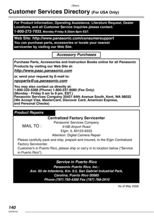 Page 140Others
140VQT0Y44
Customer Services Directory (For USA Only)
For Product Information, Operating Assistance, Literature Request, Dealer 
Locations, and all Customer Service inquiries please contact:
1-800-272-7033, Monday-Friday 8:30am-8pm EST.
Web Site: http://www.panasonic.com/consumersupport
You can purchase parts, accessories or locate your nearest 
servicenter by visiting our Web Site.
Accessory Purchases
Purchase Parts, Accessories and Instruction Books online for all Panasonic 
Products by visiting...