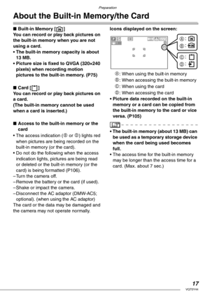 Page 17Preparation
17VQT0Y44
About the Built-in Memory/the Card
nBuilt-in Memory [ ]
You can record or play back pictures on 
the built-in memory when you are not 
using a card.
• The built-in memory capacity is about 
13 MB.
• Picture size is fixed to QVGA (320×240 
pixels) when recording motion 
pictures to the built-in memory. (P75)
nCard [ ]
You can record or play back pictures on 
a card.
(The built-in memory cannot be used 
when a card is inserted.)
nAccess to the built-in memory or the 
card
• The access...