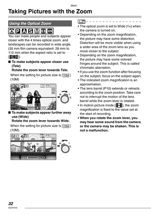 Page 32Basic
32VQT0Y44
Taking Pictures with the Zoom
 
You can make people and subjects appear 
closer with the 4 times optical zoom, and 
landscapes can be recorded in wide angle.
(35 mm film camera equivalent: 28 mm to 
112 mm when the aspect ratio is set to 
[j])
nTo make subjects appear closer use 
(Tele)
Rotate the zoom lever towards Tele.
When the setting for picture size is [ ] 
(10M)
nTo make subjects appear further away 
use (Wide)
Rotate the zoom lever towards Wide.
When the setting for picture size...