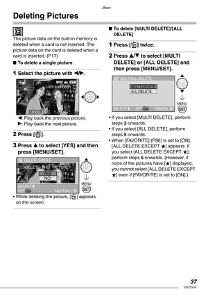 Page 37Basic
37VQT0Y44
Deleting Pictures
 
The picture data on the built-in memory is 
deleted when a card is not inserted. The 
picture data on the card is deleted when a 
card is inserted. (P17)
nTo delete a single picture
1Select the picture with w/q.
w: Play back the previous picture.
q: Play back the next picture.
2Press [A].
3Press e to select [YES] and then 
press [MENU/SET].
• While deleting the picture, [A] appears 
on the screen.
nTo delete [MULTI DELETE]/[ALL 
DELETE]
1Press [A] twice.
2Press e/r to...