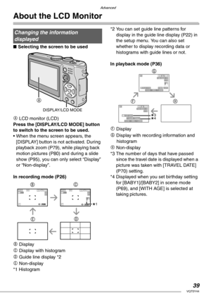 Page 3939VQT0Y44
Advanced
About the LCD Monitor
nSelecting the screen to be used
A LCD monitor (LCD)
Press the [DISPLAY/LCD MODE] button 
to switch to the screen to be used.
• When the menu screen appears, the 
[DISPLAY] button is not activated. During 
playback zoom (P79), while playing back 
motion pictures (P80) and during a slide 
show (P95), you can only select “Display” 
or “Non-display”.
In recording mode (P26)
B Display
C Display with histogram
D Guide line display *2
E Non-display
*1 Histogram*2 You...