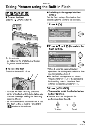 Page 43Advanced
43VQT0Y44
Taking Pictures using the Built-in Flash
 
nTo open the flash
Slide the [< OPEN] switch 
A.
B: Photo flash
• Do not cover the photo flash with your 
fingers or any other items.
nTo close the flash
Press the flash until it clicks.
• To close the flash securely, press the 
center of the flash until it clicks. When you 
press on the edge, locking the flash may 
become difficult.
• Be sure to close the flash when not in use.
• The flash setting is fixed to Forced OFF 
[v] while the flash...